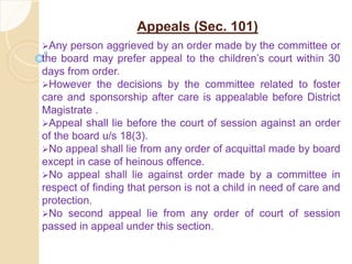 Appeals (Sec. 101)
Any person aggrieved by an order made by the committee or
the board may prefer appeal to the children’s court within 30
days from order.
However the decisions by the committee related to foster
care and sponsorship after care is appealable before District
Magistrate .
Appeal shall lie before the court of session against an order
of the board u/s 18(3).
No appeal shall lie from any order of acquittal made by board
except in case of heinous offence.
No appeal shall lie against order made by a committee in
respect of finding that person is not a child in need of care and
protection.
No second appeal lie from any order of court of session
passed in appeal under this section.
 
