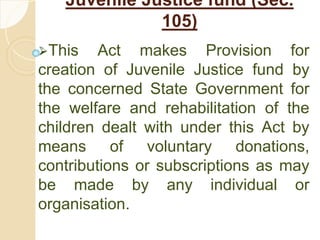 Juvenile Justice fund (Sec.
105)
This Act makes Provision for
creation of Juvenile Justice fund by
the concerned State Government for
the welfare and rehabilitation of the
children dealt with under this Act by
means of voluntary donations,
contributions or subscriptions as may
be made by any individual or
organisation.
 