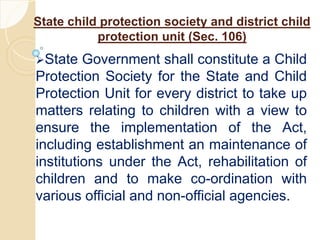 State child protection society and district child
protection unit (Sec. 106)
State Government shall constitute a Child
Protection Society for the State and Child
Protection Unit for every district to take up
matters relating to children with a view to
ensure the implementation of the Act,
including establishment an maintenance of
institutions under the Act, rehabilitation of
children and to make co-ordination with
various official and non-official agencies.
 