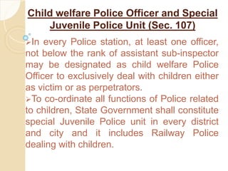 Child welfare Police Officer and Special
Juvenile Police Unit (Sec. 107)
In every Police station, at least one officer,
not below the rank of assistant sub-inspector
may be designated as child welfare Police
Officer to exclusively deal with children either
as victim or as perpetrators.
To co-ordinate all functions of Police related
to children, State Government shall constitute
special Juvenile Police unit in every district
and city and it includes Railway Police
dealing with children.
 