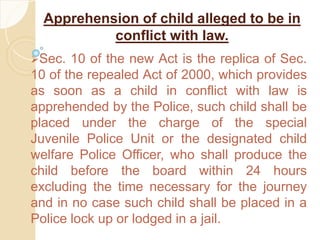 Apprehension of child alleged to be in
conflict with law.
Sec. 10 of the new Act is the replica of Sec.
10 of the repealed Act of 2000, which provides
as soon as a child in conflict with law is
apprehended by the Police, such child shall be
placed under the charge of the special
Juvenile Police Unit or the designated child
welfare Police Officer, who shall produce the
child before the board within 24 hours
excluding the time necessary for the journey
and in no case such child shall be placed in a
Police lock up or lodged in a jail.
 