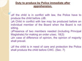 Duty to produce by Police immediate after
apprehension.
If the child is in conflict with law, the Police have to
produce the child before JJB.
A Child in conflict with law may be produced before an
individual member of the Board when the Board is not
sitting.
Presence of two members needed (including Principal
Magistrate) for making an order u/sec. 18(3)
In case of difference of opinion, the opinion of majority
shall prevail.
If the child is in need of care and protection the Police
shall produce the child before CWC. (Sec. 7)
 