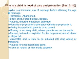 Who is a child in need of care and protection (Sec. 2(14))
Who is at imminent risk of marriage before attaining the age
of marriage.
Homeless, Abandoned.
Street child, Forced labour, Beggar.
Abused, tortured, neglected, exploited.
Mentally or physically challenged/mentally or physically ill.
Having incapacitated parents or no parent.
Missing or run away child, whose parents are not traceable.
Abused, tortured or exploited for the purpose of sexual abuse
or illegal act.
Vulnerable and is likely to be inducted into drug abuse or
trafficking.
Abused for unconscionable gains.
Victim of natural or man-made calamity.
 
