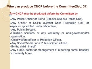 Who can produce CNCP before the Committee(Sec. 31)
Any CNCP may be produced before the Committee by
Any Police Officer or SJPU (Special Juvenile Police Unit).
Any Officer of DCPU (District Child Protection Unit) or
inspector appointed under labour law.
Any Public Servant.
Childline services or any voluntary or non-governmental
organisation.
Child welfare officer or Probation Officer.
Any Social Worker or a Public spirited citizen.
By the child himself.
Any nurse, doctor or management of a nursing home, hospital
or maternity home.
 