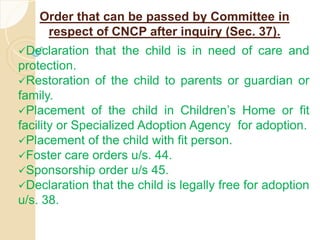 Order that can be passed by Committee in
respect of CNCP after inquiry (Sec. 37).
Declaration that the child is in need of care and
protection.
Restoration of the child to parents or guardian or
family.
Placement of the child in Children’s Home or fit
facility or Specialized Adoption Agency for adoption.
Placement of the child with fit person.
Foster care orders u/s. 44.
Sponsorship order u/s 45.
Declaration that the child is legally free for adoption
u/s. 38.
 