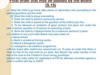 Final order that may be passed by the Board
(S.15)
A.1. Allow the child to go home after advice or admonition and counselling to the
parents/guardians and the child.
2. Direct the child to group counselling.
3. Order the child to perform community service.
4. Order the child or parent or the guardian of the child to pay fine.
5. To be released on probation of good conduct and place him under the
care of parent, guardian or fit person on executing a bond.
6. Send the child to a Special Home for a maximum period of 3 years.
A.In addition to any such order Board may pass orders to
i) attend school.
ii) attend a vocational training centre.
iii) attend a therapeutic centre.
iv) undergone a de-addiction programme.
A.Where board after preliminary assessment u/s 15 pass an order that there is
need for trial of the said child as an adult, then Board may order transfer of the
trial of the case to the Children’s Court having jurisdiction.
B.Board may order police for registration of FIR for offences commited against a
child in conflict with law or CNCP
 