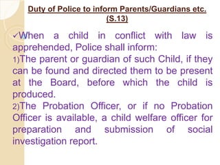 Duty of Police to inform Parents/Guardians etc.
(S.13)
When a child in conflict with law is
apprehended, Police shall inform:
1)The parent or guardian of such Child, if they
can be found and directed them to be present
at the Board, before which the child is
produced.
2)The Probation Officer, or if no Probation
Officer is available, a child welfare officer for
preparation and submission of social
investigation report.
 
