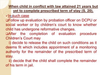 When child in conflict with law attained 21 years but
yet to complete prescribed term of stay (S. 20).
In such case
Follow up evaluation by probation officer on DCPU or
social worker or by children’s court to know whether
child has undergone reformative changes.
After the completion of evaluation procedure
Children’s Court may
i) decide to release the child on such conditions as it
deems fit which includes appointment of a monitoring
authority for the remainder of the prescribed term of
stay.
ii) decide that the child shall complete the remainder
of his term in jail.
 