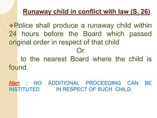 Runaway child in conflict with law (S. 26)
Police shall produce a runaway child within
24 hours before the Board which passed
original order in respect of that child
Or
to the nearest Board where the child is
found.
Alert : NO ADDITIONAL PROCEEDING CAN BE
INSTITUTED IN RESPECT OF SUCH CHILD.
 