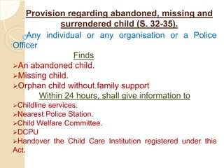 Provision regarding abandoned, missing and
surrendered child (S. 32-35).
Any individual or any organisation or a Police
Officer
Finds
An abandoned child.
Missing child.
Orphan child without family support
Within 24 hours, shall give information to
Childline services.
Nearest Police Station.
Child Welfare Committee.
DCPU
Handover the Child Care Institution registered under this
Act.
 