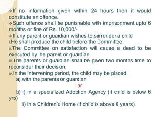 If no information given within 24 hours then it would
constitute an offence.
Such offence shall be punishable with imprisonment upto 6
months or fine of Rs. 10,000/-.
If any parent or guardian wishes to surrender a child
i.He shall produce the child before the Committee.
ii.The Committee on satisfaction will cause a deed to be
executed by the parent or guardian.
iii.The parents or guardian shall be given two months time to
reconsider their decision.
iv.In the intervening period, the child may be placed
a) with the parents or guardian
or
b) i) in a specialized Adoption Agency (if child is below 6
yrs)
ii) in a Children’s Home (if child is above 6 years)
 