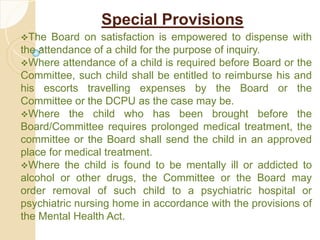 Special Provisions
The Board on satisfaction is empowered to dispense with
the attendance of a child for the purpose of inquiry.
Where attendance of a child is required before Board or the
Committee, such child shall be entitled to reimburse his and
his escorts travelling expenses by the Board or the
Committee or the DCPU as the case may be.
Where the child who has been brought before the
Board/Committee requires prolonged medical treatment, the
committee or the Board shall send the child in an approved
place for medical treatment.
Where the child is found to be mentally ill or addicted to
alcohol or other drugs, the Committee or the Board may
order removal of such child to a psychiatric hospital or
psychiatric nursing home in accordance with the provisions of
the Mental Health Act.
 