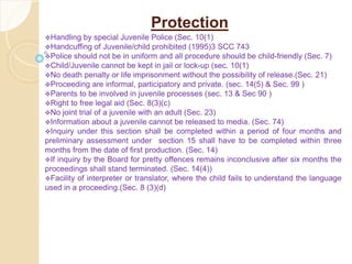 Protection
Handling by special Juvenile Police (Sec. 10(1)
Handcuffing of Juvenile/child prohibited (1995)3 SCC 743
Police should not be in uniform and all procedure should be child-friendly (Sec. 7)
Child/Juvenile cannot be kept in jail or lock-up (sec. 10(1)
No death penalty or life imprisonment without the possibility of release.(Sec. 21)
Proceeding are informal, participatory and private. (sec. 14(5) & Sec. 99 )
Parents to be involved in juvenile processes (sec. 13 & Sec 90 )
Right to free legal aid (Sec. 8(3)(c)
No joint trial of a juvenile with an adult (Sec. 23)
Information about a juvenile cannot be released to media. (Sec. 74)
Inquiry under this section shall be completed within a period of four months and
preliminary assessment under section 15 shall have to be completed within three
months from the date of first production. (Sec. 14)
If inquiry by the Board for pretty offences remains inconclusive after six months the
proceedings shall stand terminated. (Sec. 14(4))
Facility of interpreter or translator, where the child fails to understand the language
used in a proceeding.(Sec. 8 (3)(d)
 