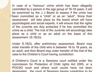 In case of a “heinous” crime which has been allegedly
committed by a person in the age group of 16-18 years, it will
be examined by the J J Board to assess if the crime has
been committed as a “child” or as an “adult”. Since their
assessment will take place by the board which will have
psychologists and social experts, it will ensure that the rights
of the Juvenile are duly protected if he has committed the
crime as a child. The trial of the Juvenile will accordingly take
place as a child or as an adult on the basis of this
assessment. (S.18(3)).
Under S.18(3), after preliminary assessment, Board may
order transfer of the child who is between 16 to 18 years, as
an adult, and then Board may order transfer of the trial of the
case to the Children’s Court having Jurisdiction.
A Children’s Court is a Sessions court notified under the
commission for Protection of Child rights Act 2005, or a
POCSO court and where such courts have not been
 