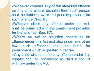 Whoever commits any of the aforesaid offence
on any child who is disabled then such person
shall be liable to twice the penalty provided for
such offence (Sec. 85)
Whoever abets any offence under the Act,
shall be punished with the punishment provided
for that offence (Sec. 87).
Where an Act or omission constitutes an
offence under this Act and also under any other
law, such offences shall be liable for
punishment which is greater in degree.
Any child who commits any offence under this
chapter shall be considered as child in conflict
with law under this Act.
 