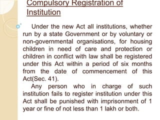 Compulsory Registration of
Institution
Under the new Act all institutions, whether
run by a state Government or by voluntary or
non-governmental organisations, for housing
children in need of care and protection or
children in conflict with law shall be registered
under this Act within a period of six months
from the date of commencement of this
Act(Sec. 41).
Any person who in charge of such
institution fails to register institution under this
Act shall be punished with imprisonment of 1
year or fine of not less than 1 lakh or both.
 