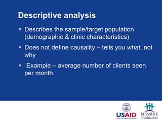 Descriptive analysis
 Describes the sample/target population
(demographic & clinic characteristics)
 Does not define causality – tells you what, not
why
 Example – average number of clients seen
per month
 