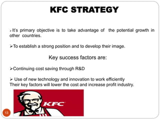 13
KFC STRATEGY
 It’s primary objective is to take advantage of the potential growth in
other countries.
To establish a strong position and to develop their image.
Key success factors are:
Continuing cost saving through R&D
 Use of new technology and innovation to work efficiently
Their key factors will lower the cost and increase profit industry.
 