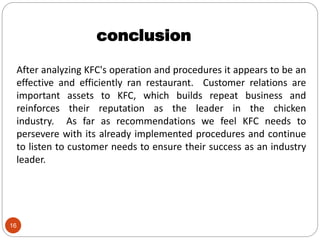 16
After analyzing KFC's operation and procedures it appears to be an
effective and efficiently ran restaurant. Customer relations are
important assets to KFC, which builds repeat business and
reinforces their reputation as the leader in the chicken
industry. As far as recommendations we feel KFC needs to
persevere with its already implemented procedures and continue
to listen to customer needs to ensure their success as an industry
leader.
conclusion
 
