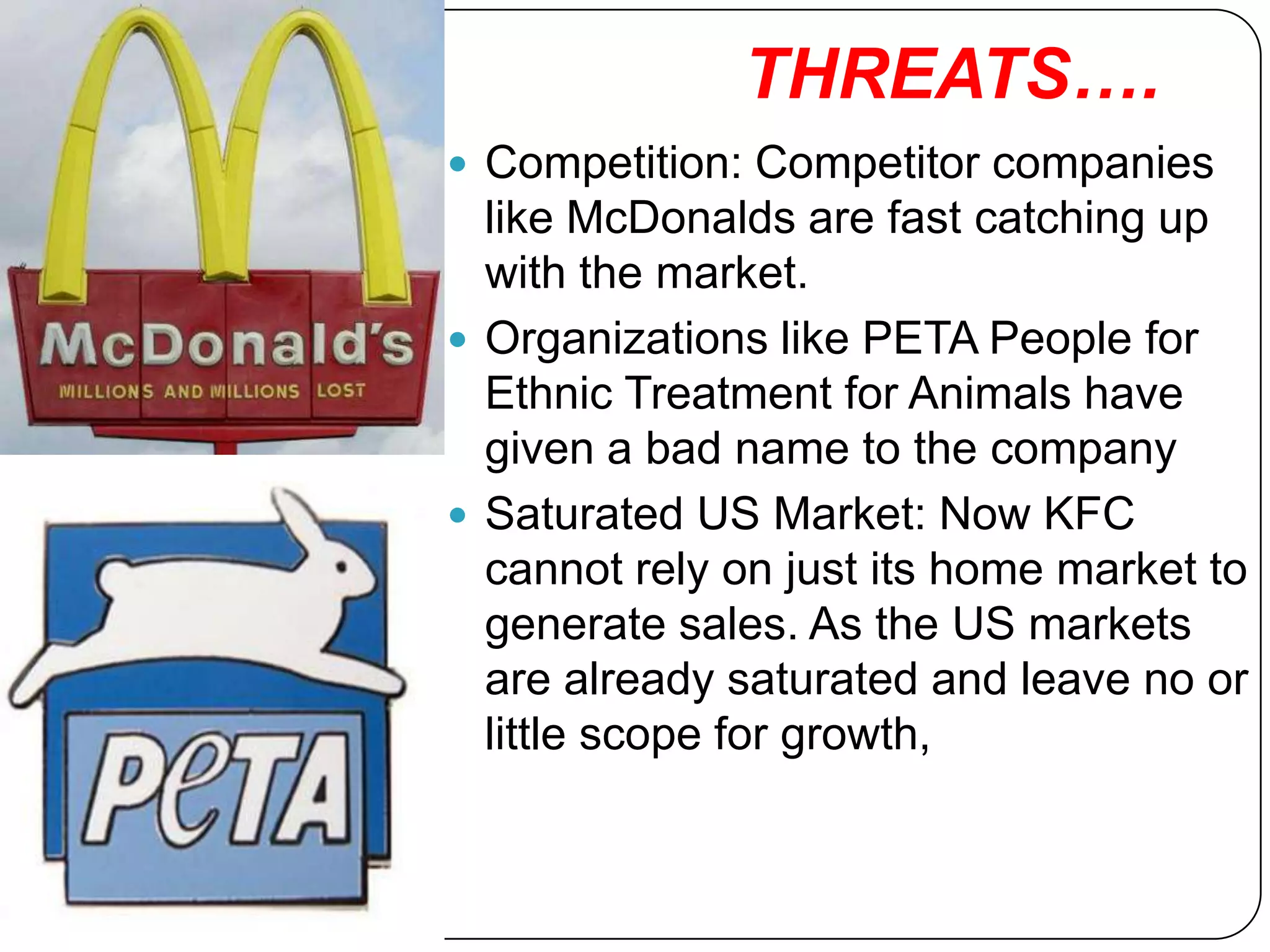 THREATS….
 Competition: Competitor companies
  like McDonalds are fast catching up
  with the market.
 Organizations like PETA People for
  Ethnic Treatment for Animals have
  given a bad name to the company
 Saturated US Market: Now KFC
  cannot rely on just its home market to
  generate sales. As the US markets
  are already saturated and leave no or
  little scope for growth,
 