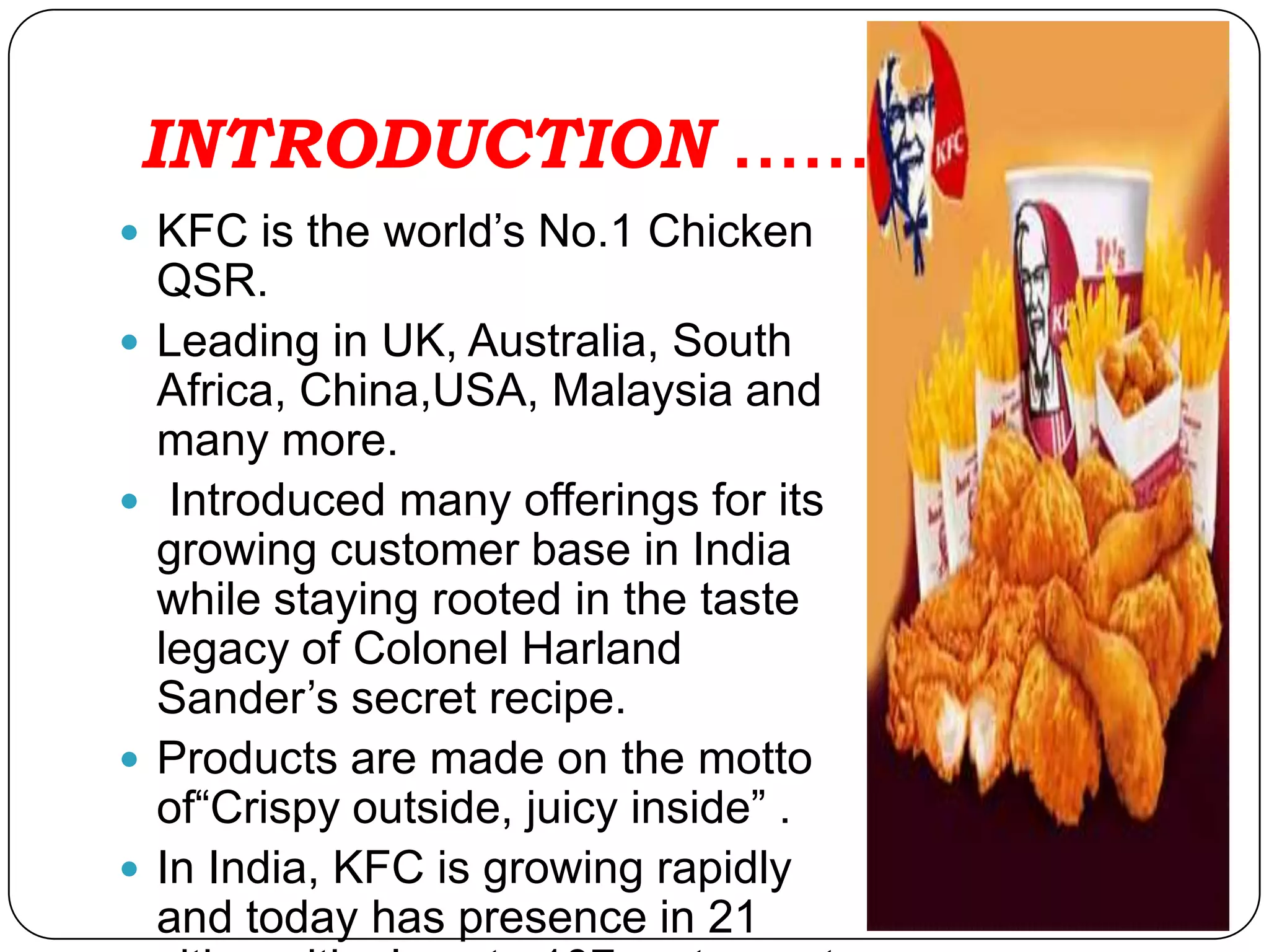 INTRODUCTION ……
 KFC is the world’s No.1 Chicken
    QSR.
   Leading in UK, Australia, South
    Africa, China,USA, Malaysia and
    many more.
    Introduced many offerings for its
    growing customer base in India
    while staying rooted in the taste
    legacy of Colonel Harland
    Sander’s secret recipe.
   Products are made on the motto
    of“Crispy outside, juicy inside” .
   In India, KFC is growing rapidly
    and today has presence in 21
 