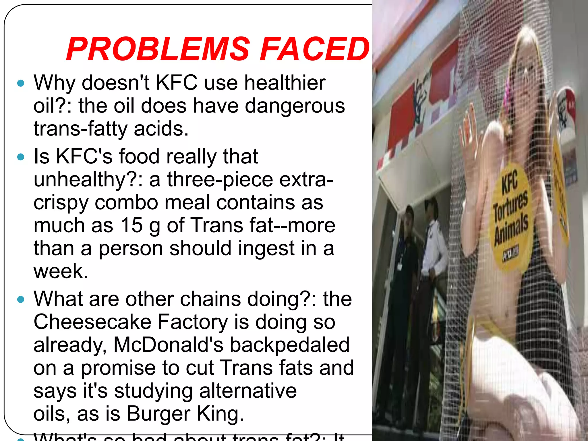 PROBLEMS FACED……
 Why doesn't KFC use healthier
  oil?: the oil does have dangerous
  trans-fatty acids.
 Is KFC's food really that
  unhealthy?: a three-piece extra-
  crispy combo meal contains as
  much as 15 g of Trans fat--more
  than a person should ingest in a
  week.
 What are other chains doing?: the
  Cheesecake Factory is doing so
  already, McDonald's backpedaled
  on a promise to cut Trans fats and
  says it's studying alternative
  oils, as is Burger King.
 