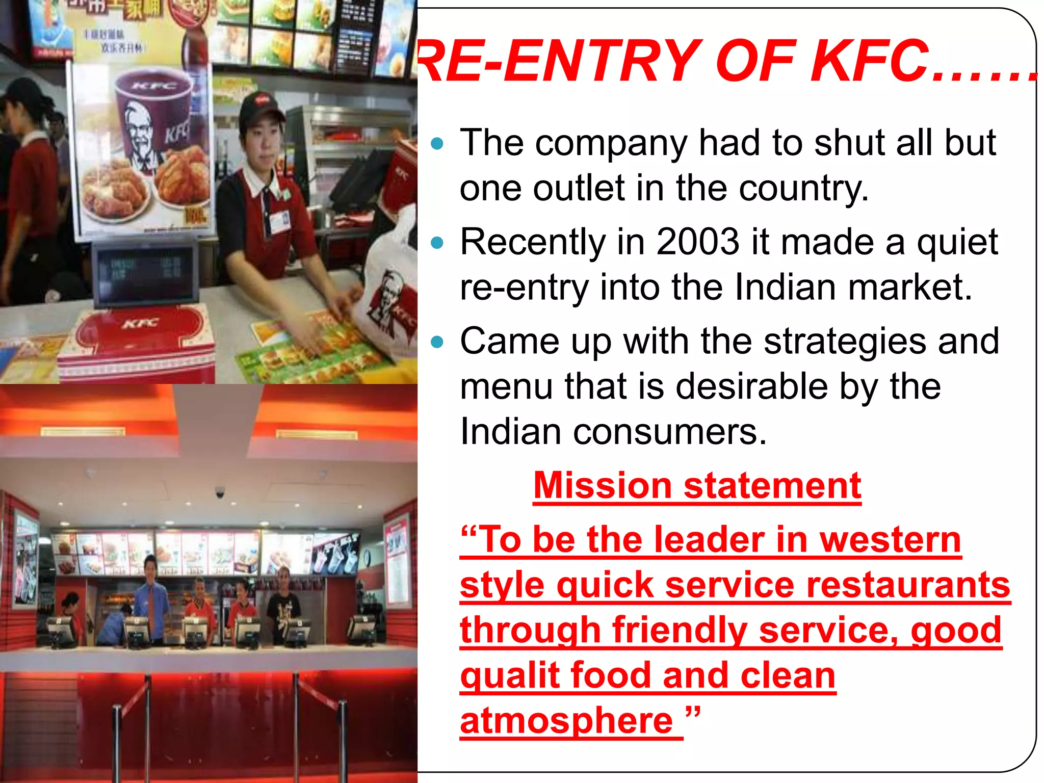 RE-ENTRY OF KFC……
 The company had to shut all but
  one outlet in the country.
 Recently in 2003 it made a quiet
  re-entry into the Indian market.
 Came up with the strategies and
  menu that is desirable by the
  Indian consumers.
       Mission statement
  “To be the leader in western
  style quick service restaurants
  through friendly service, good
  qualit food and clean
  atmosphere ”
 
