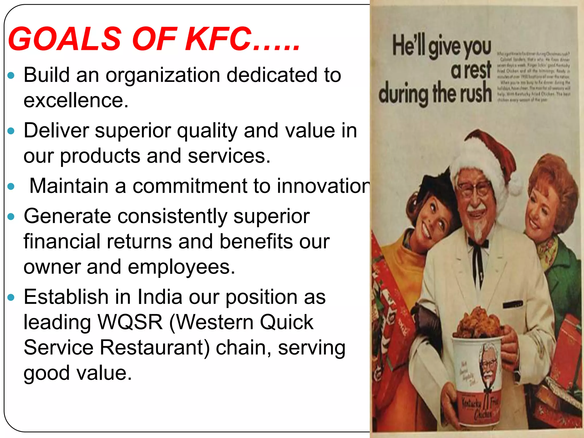 GOALS OF KFC…..
 Build an organization dedicated to
    excellence.
   Deliver superior quality and value in
    our products and services.
    Maintain a commitment to innovation
   Generate consistently superior
    financial returns and benefits our
    owner and employees.
   Establish in India our position as
    leading WQSR (Western Quick
    Service Restaurant) chain, serving
    good value.
 