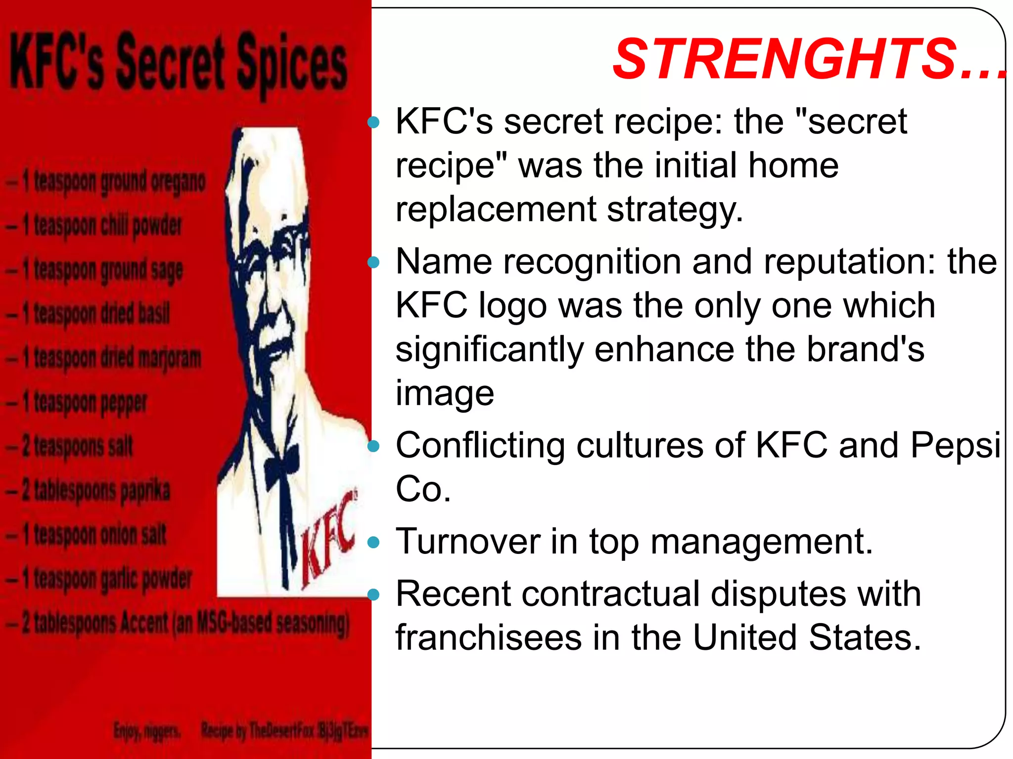 STRENGHTS….
 KFC's secret recipe: the "secret
    recipe" was the initial home
    replacement strategy.
   Name recognition and reputation: the
    KFC logo was the only one which
    significantly enhance the brand's
    image
   Conflicting cultures of KFC and Pepsi
    Co.
   Turnover in top management.
   Recent contractual disputes with
    franchisees in the United States.
 