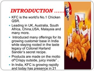 INTRODUCTION ……
 KFC is the world’s No.1 Chicken
    QSR.
   Leading in UK, Australia, South
    Africa, China,USA, Malaysia and
    many more.
    Introduced many offerings for its
    growing customer base in India
    while staying rooted in the taste
    legacy of Colonel Harland
    Sander’s secret recipe.
   Products are made on the motto
    of“Crispy outside, juicy inside” .
   In India, KFC is growing rapidly
    and today has presence in 21
 