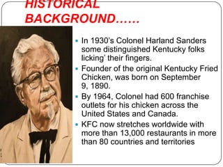 HISTORICAL
BACKGROUND……
      In 1930’s Colonel Harland Sanders
       some distinguished Kentucky folks
       licking’ their fingers.
      Founder of the original Kentucky Fried
       Chicken, was born on September
       9, 1890.
      By 1964, Colonel had 600 franchise
       outlets for his chicken across the
       United States and Canada.
      KFC now stretches worldwide with
       more than 13,000 restaurants in more
       than 80 countries and territories
 