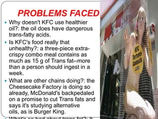 PROBLEMS FACED……
 Why doesn't KFC use healthier
  oil?: the oil does have dangerous
  trans-fatty acids.
 Is KFC's food really that
  unhealthy?: a three-piece extra-
  crispy combo meal contains as
  much as 15 g of Trans fat--more
  than a person should ingest in a
  week.
 What are other chains doing?: the
  Cheesecake Factory is doing so
  already, McDonald's backpedaled
  on a promise to cut Trans fats and
  says it's studying alternative
  oils, as is Burger King.
 