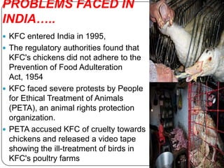 PROBLEMS FACED IN
INDIA…..
 KFC entered India in 1995,
 The regulatory authorities found that
  KFC's chickens did not adhere to the
  Prevention of Food Adulteration
  Act, 1954
 KFC faced severe protests by People
  for Ethical Treatment of Animals
  (PETA), an animal rights protection
  organization.
 PETA accused KFC of cruelty towards
  chickens and released a video tape
  showing the ill-treatment of birds in
  KFC's poultry farms
 
