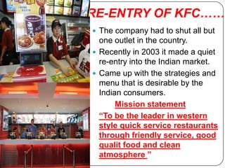 RE-ENTRY OF KFC……
 The company had to shut all but
  one outlet in the country.
 Recently in 2003 it made a quiet
  re-entry into the Indian market.
 Came up with the strategies and
  menu that is desirable by the
  Indian consumers.
       Mission statement
  “To be the leader in western
  style quick service restaurants
  through friendly service, good
  qualit food and clean
  atmosphere ”
 