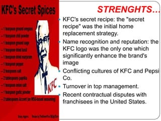 STRENGHTS….
 KFC's secret recipe: the "secret
    recipe" was the initial home
    replacement strategy.
   Name recognition and reputation: the
    KFC logo was the only one which
    significantly enhance the brand's
    image
   Conflicting cultures of KFC and Pepsi
    Co.
   Turnover in top management.
   Recent contractual disputes with
    franchisees in the United States.
 