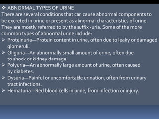  ABNORMALTYPES OF URINE
There are several conditions that can cause abnormal components to
be excreted in urine or present as abnormal characteristics of urine.
They are mostly referred to by the suffix -uria. Some of the more
common types of abnormal urine include:
 Proteinuria—Protein content in urine, often due to leaky or damaged
glomeruli.
 Oliguria—An abnormally small amount of urine, often due
to shock or kidney damage.
 Polyuria—An abnormally large amount of urine, often caused
by diabetes.
 Dysuria—Painful or uncomfortable urination, often from urinary
tract infections.
 Hematuria—Red blood cells in urine, from infection or injury.
 