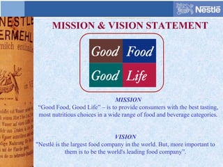 MISSION & VISION STATEMENT
VISION
"Nestlé is the largest food company in the world. But, more important to
them is to be the world's leading food company”.
MISSION
“Good Food, Good Life” – is to provide consumers with the best tasting,
most nutritious choices in a wide range of food and beverage categories.