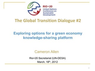 The Global Transition Dialogue #2

Exploring options for a green economy
     knowledge-sharing platform


            Cameron Allen
        Rio+20 Secretariat (UN-DESA)
              March, 18th, 2012

                                        1
 