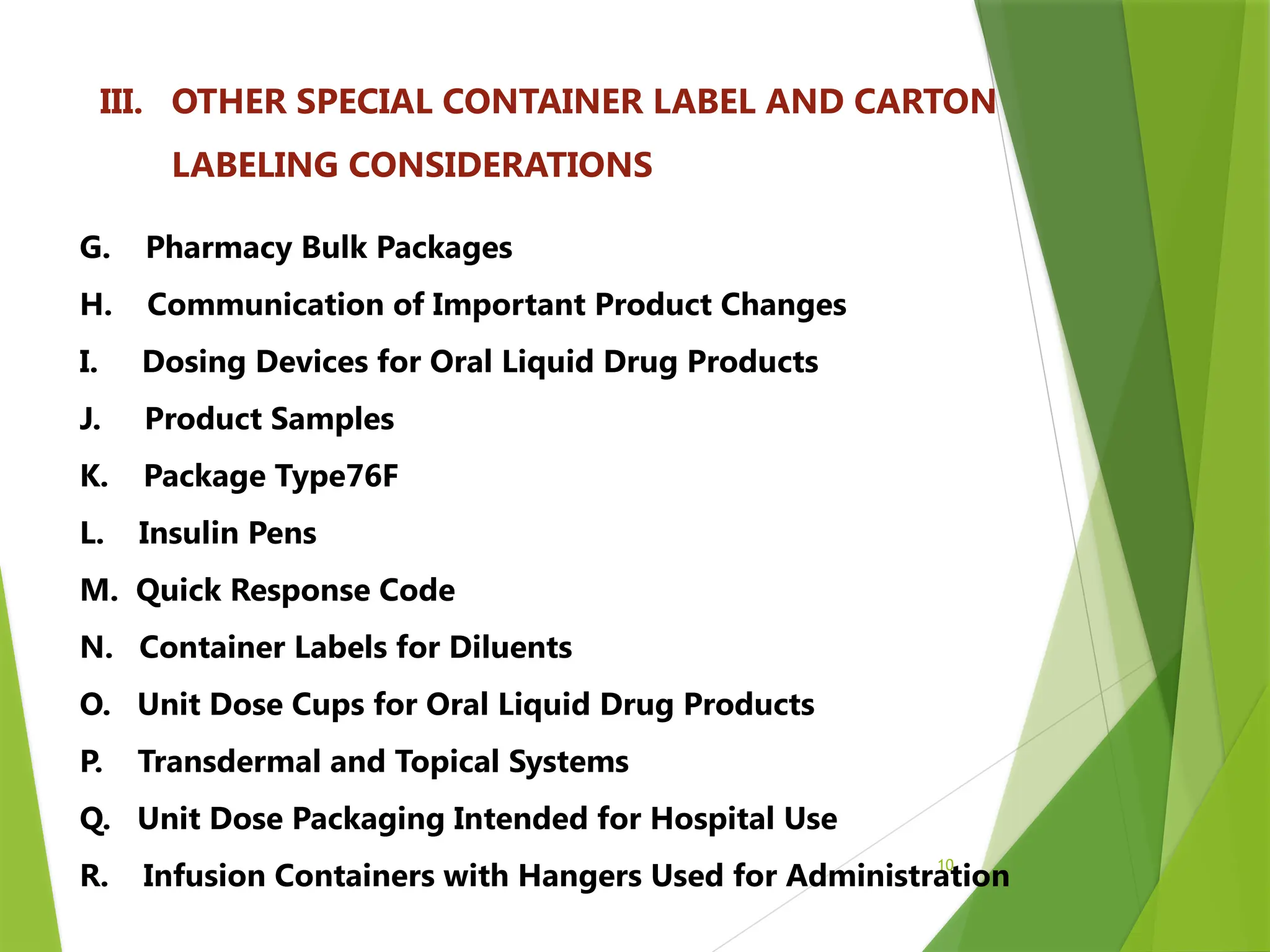 10
III. OTHER SPECIAL CONTAINER LABEL AND CARTON
LABELING CONSIDERATIONS
G. Pharmacy Bulk Packages
H. Communication of Important Product Changes
I. Dosing Devices for Oral Liquid Drug Products
J. Product Samples
K. Package Type76F
L. Insulin Pens
M. Quick Response Code
N. Container Labels for Diluents
O. Unit Dose Cups for Oral Liquid Drug Products
P. Transdermal and Topical Systems
Q. Unit Dose Packaging Intended for Hospital Use
R. Infusion Containers with Hangers Used for Administration
 