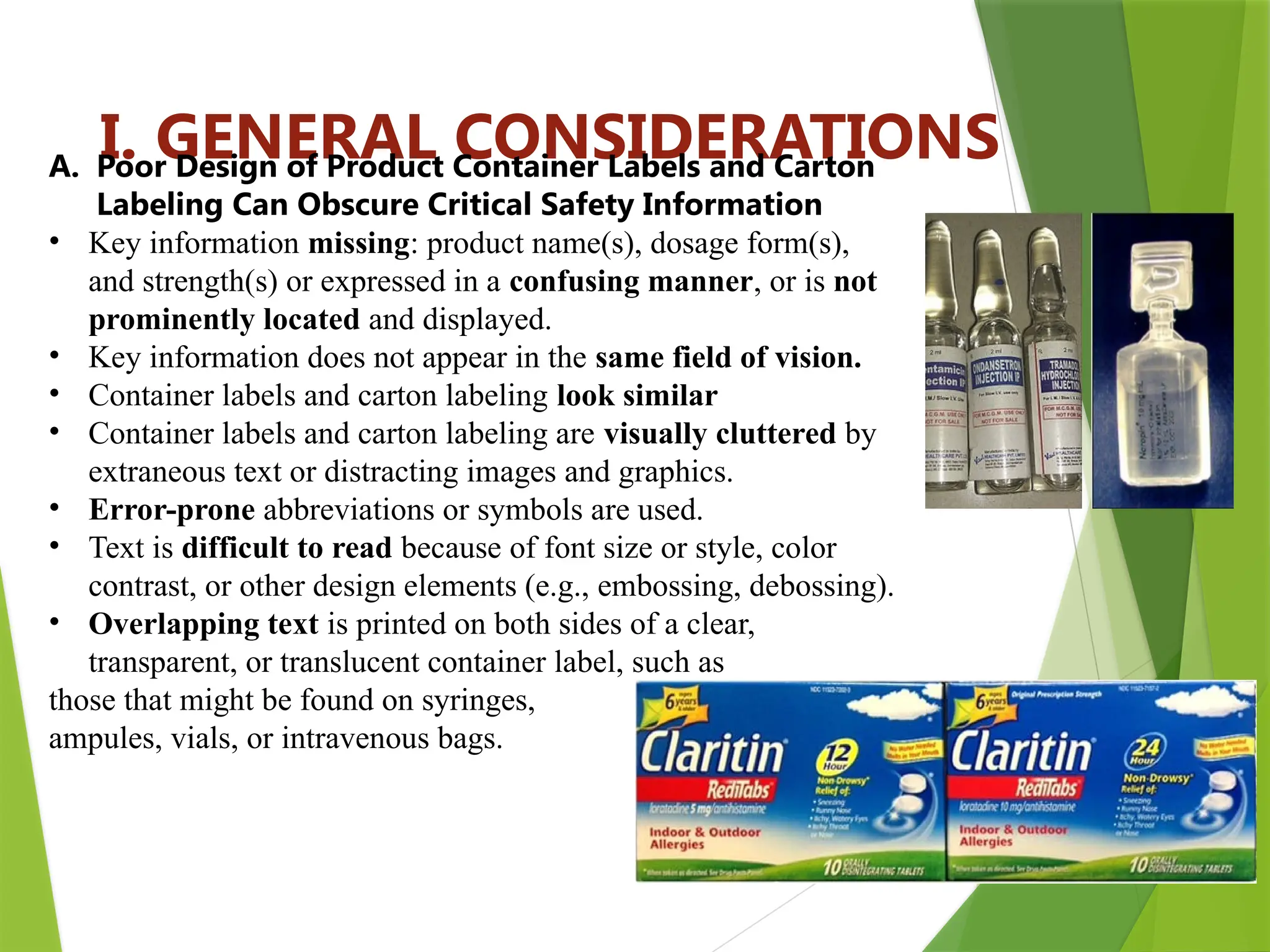 11
I. GENERAL CONSIDERATIONS
A. Poor Design of Product Container Labels and Carton
Labeling Can Obscure Critical Safety Information
• Key information missing: product name(s), dosage form(s),
and strength(s) or expressed in a confusing manner, or is not
prominently located and displayed.
• Key information does not appear in the same field of vision.
• Container labels and carton labeling look similar
• Container labels and carton labeling are visually cluttered by
extraneous text or distracting images and graphics.
• Error-prone abbreviations or symbols are used.
• Text is difficult to read because of font size or style, color
contrast, or other design elements (e.g., embossing, debossing).
• Overlapping text is printed on both sides of a clear,
transparent, or translucent container label, such as
those that might be found on syringes,
ampules, vials, or intravenous bags.
 