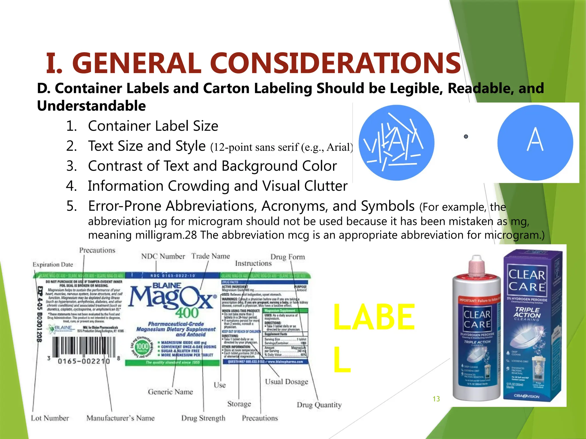 13
I. GENERAL CONSIDERATIONS
D. Container Labels and Carton Labeling Should be Legible, Readable, and
Understandable
1. Container Label Size
2. Text Size and Style (12-point sans serif (e.g., Arial)
3. Contrast of Text and Background Color
4. Information Crowding and Visual Clutter
5. Error-Prone Abbreviations, Acronyms, and Symbols (For example, the
abbreviation μg for microgram should not be used because it has been mistaken as mg,
meaning milligram.28 The abbreviation mcg is an appropriate abbreviation for microgram.)
LABE
L
 