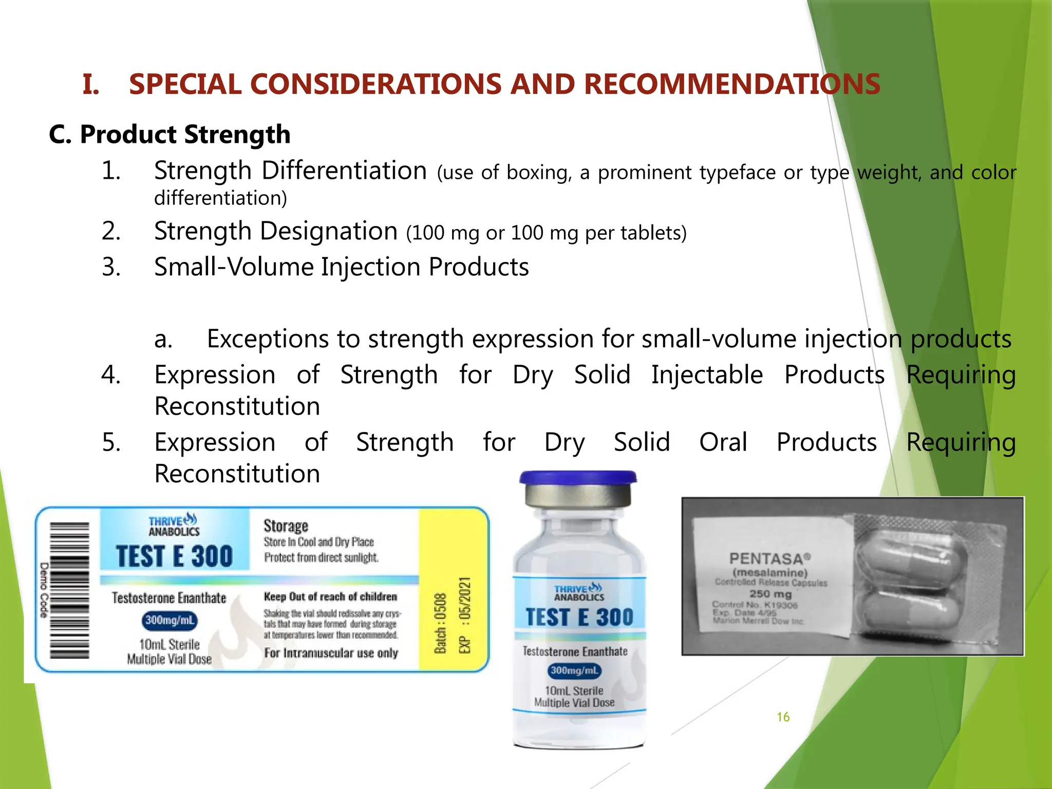 16
I. SPECIAL CONSIDERATIONS AND RECOMMENDATIONS
C. Product Strength
1. Strength Differentiation (use of boxing, a prominent typeface or type weight, and color
differentiation)
2. Strength Designation (100 mg or 100 mg per tablets)
3. Small-Volume Injection Products
a. Exceptions to strength expression for small-volume injection products
4. Expression of Strength for Dry Solid Injectable Products Requiring
Reconstitution
5. Expression of Strength for Dry Solid Oral Products Requiring
Reconstitution
 