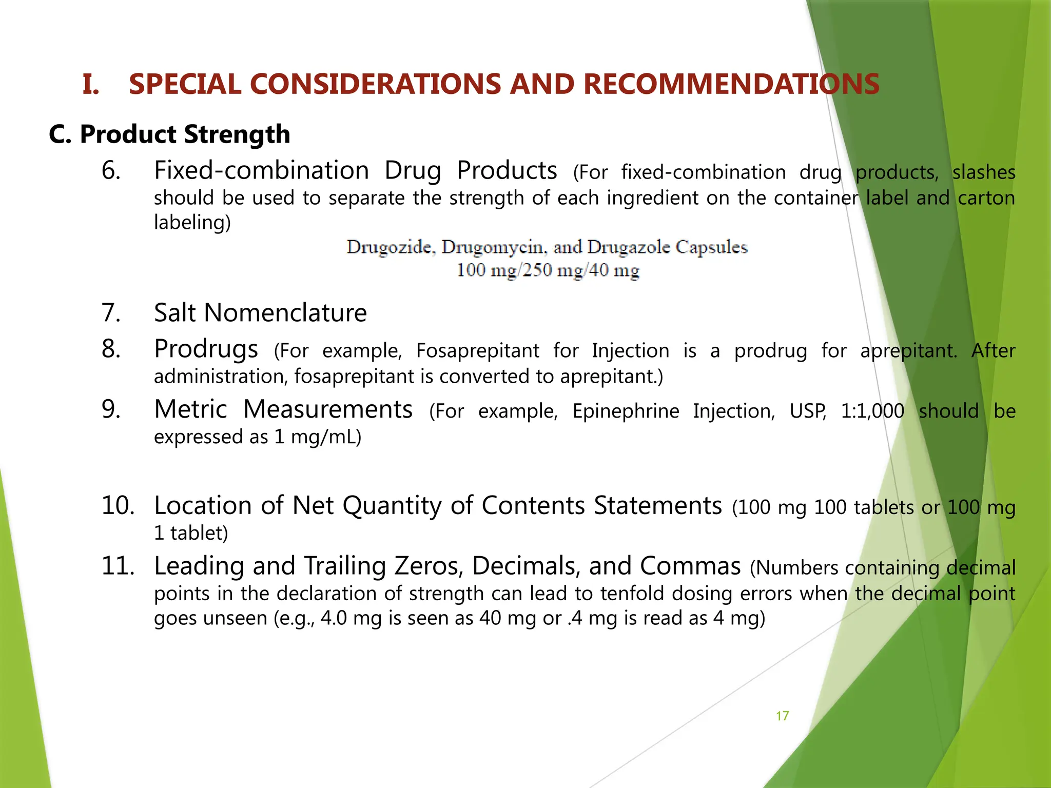 17
I. SPECIAL CONSIDERATIONS AND RECOMMENDATIONS
C. Product Strength
6. Fixed-combination Drug Products (For fixed-combination drug products, slashes
should be used to separate the strength of each ingredient on the container label and carton
labeling)
7. Salt Nomenclature
8. Prodrugs (For example, Fosaprepitant for Injection is a prodrug for aprepitant. After
administration, fosaprepitant is converted to aprepitant.)
9. Metric Measurements (For example, Epinephrine Injection, USP, 1:1,000 should be
expressed as 1 mg/mL)
10. Location of Net Quantity of Contents Statements (100 mg 100 tablets or 100 mg
1 tablet)
11. Leading and Trailing Zeros, Decimals, and Commas (Numbers containing decimal
points in the declaration of strength can lead to tenfold dosing errors when the decimal point
goes unseen (e.g., 4.0 mg is seen as 40 mg or .4 mg is read as 4 mg)
 