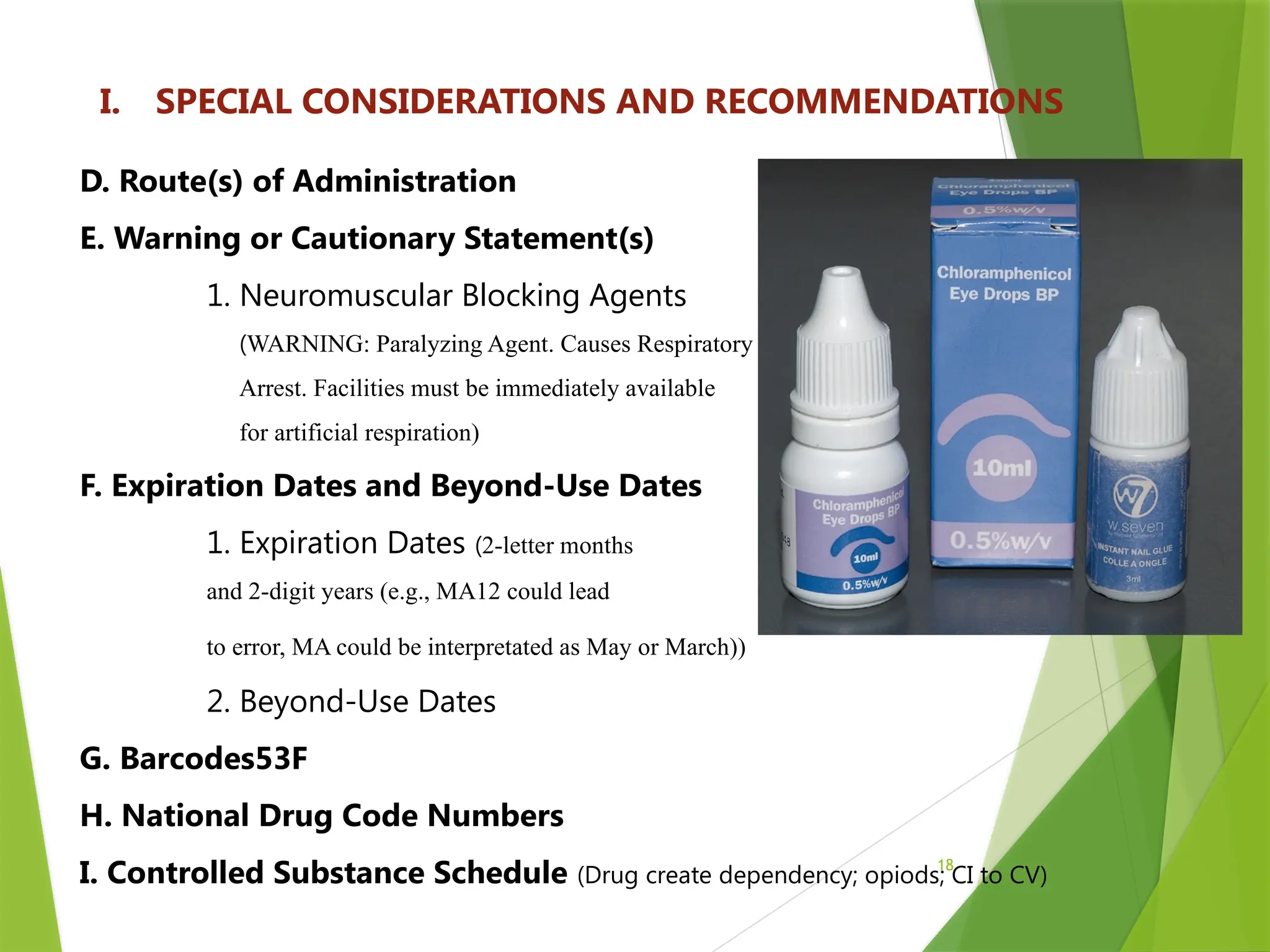 18
I. SPECIAL CONSIDERATIONS AND RECOMMENDATIONS
D. Route(s) of Administration
E. Warning or Cautionary Statement(s)
1. Neuromuscular Blocking Agents
(WARNING: Paralyzing Agent. Causes Respiratory
Arrest. Facilities must be immediately available
for artificial respiration)
F. Expiration Dates and Beyond-Use Dates
1. Expiration Dates (2-letter months
and 2-digit years (e.g., MA12 could lead
to error, MA could be interpretated as May or March))
2. Beyond-Use Dates
G. Barcodes53F
H. National Drug Code Numbers
I. Controlled Substance Schedule (Drug create dependency; opiods; CI to CV)
 