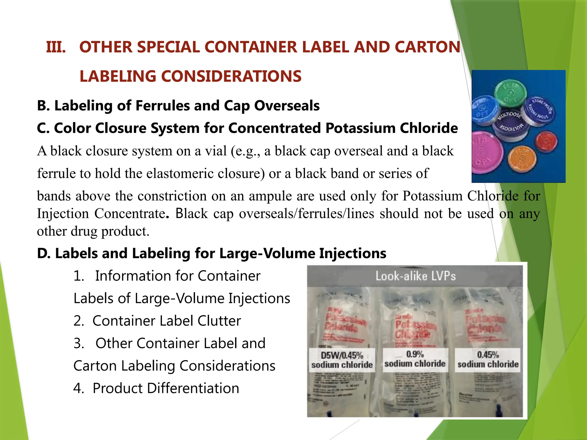 20
III. OTHER SPECIAL CONTAINER LABEL AND CARTON
LABELING CONSIDERATIONS
B. Labeling of Ferrules and Cap Overseals
C. Color Closure System for Concentrated Potassium Chloride
A black closure system on a vial (e.g., a black cap overseal and a black
ferrule to hold the elastomeric closure) or a black band or series of
bands above the constriction on an ampule are used only for Potassium Chloride for
Injection Concentrate. Black cap overseals/ferrules/lines should not be used on any
other drug product.
D. Labels and Labeling for Large-Volume Injections
1. Information for Container
Labels of Large-Volume Injections
2. Container Label Clutter
3. Other Container Label and
Carton Labeling Considerations
4. Product Differentiation
 