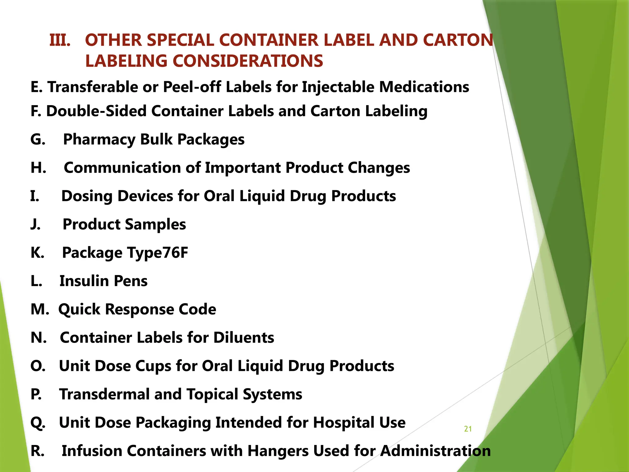 21
III. OTHER SPECIAL CONTAINER LABEL AND CARTON
LABELING CONSIDERATIONS
E. Transferable or Peel-off Labels for Injectable Medications
F. Double-Sided Container Labels and Carton Labeling
G. Pharmacy Bulk Packages
H. Communication of Important Product Changes
I. Dosing Devices for Oral Liquid Drug Products
J. Product Samples
K. Package Type76F
L. Insulin Pens
M. Quick Response Code
N. Container Labels for Diluents
O. Unit Dose Cups for Oral Liquid Drug Products
P. Transdermal and Topical Systems
Q. Unit Dose Packaging Intended for Hospital Use
R. Infusion Containers with Hangers Used for Administration
 