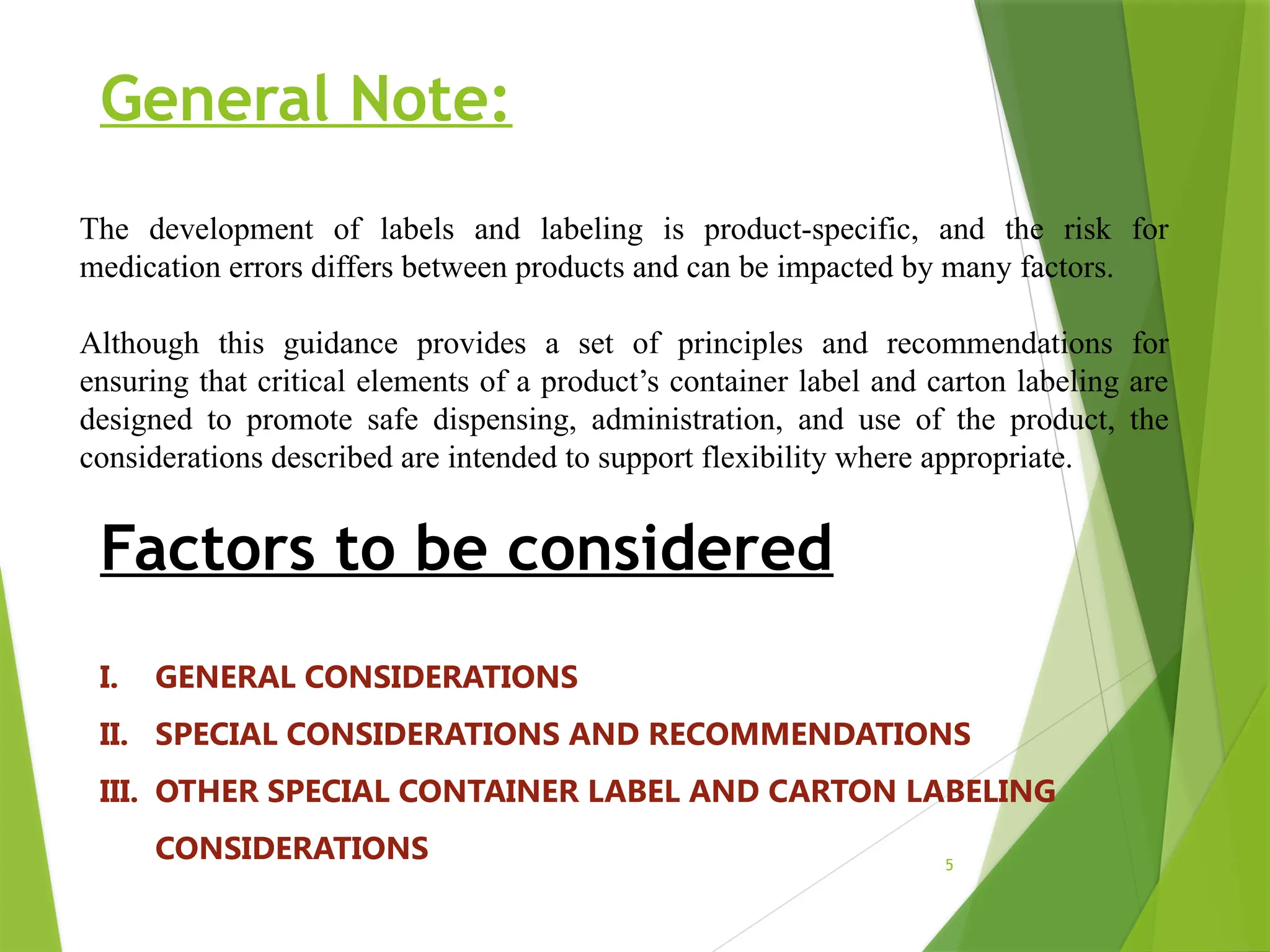 5
General Note:
The development of labels and labeling is product-specific, and the risk for
medication errors differs between products and can be impacted by many factors.
Although this guidance provides a set of principles and recommendations for
ensuring that critical elements of a product’s container label and carton labeling are
designed to promote safe dispensing, administration, and use of the product, the
considerations described are intended to support flexibility where appropriate.
Factors to be considered
I. GENERAL CONSIDERATIONS
II. SPECIAL CONSIDERATIONS AND RECOMMENDATIONS
III. OTHER SPECIAL CONTAINER LABEL AND CARTON LABELING
CONSIDERATIONS
 
