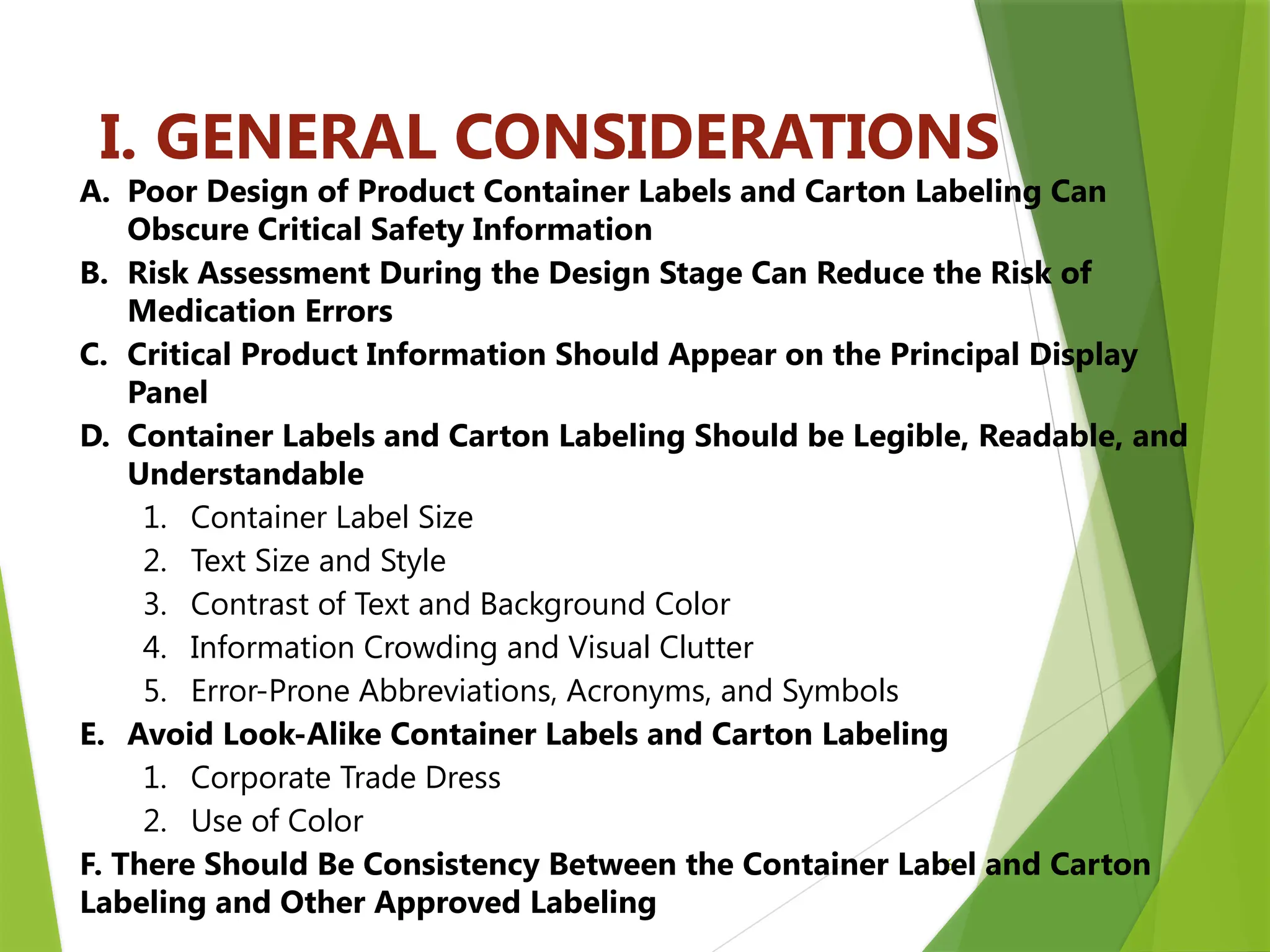 6
I. GENERAL CONSIDERATIONS
A. Poor Design of Product Container Labels and Carton Labeling Can
Obscure Critical Safety Information
B. Risk Assessment During the Design Stage Can Reduce the Risk of
Medication Errors
C. Critical Product Information Should Appear on the Principal Display
Panel
D. Container Labels and Carton Labeling Should be Legible, Readable, and
Understandable
1. Container Label Size
2. Text Size and Style
3. Contrast of Text and Background Color
4. Information Crowding and Visual Clutter
5. Error-Prone Abbreviations, Acronyms, and Symbols
E. Avoid Look-Alike Container Labels and Carton Labeling
1. Corporate Trade Dress
2. Use of Color
F. There Should Be Consistency Between the Container Label and Carton
Labeling and Other Approved Labeling
 