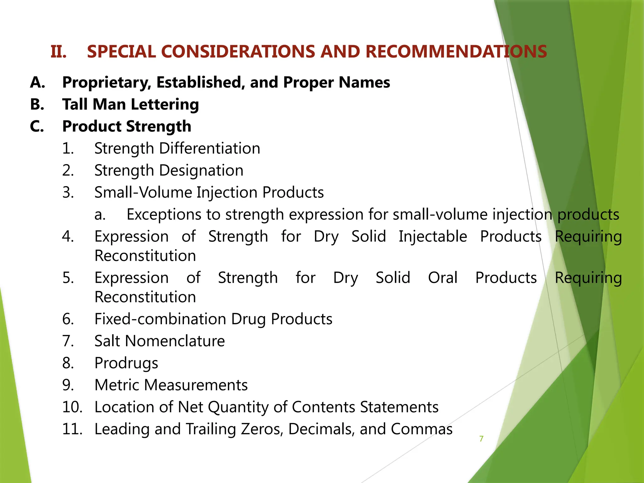 7
II. SPECIAL CONSIDERATIONS AND RECOMMENDATIONS
A. Proprietary, Established, and Proper Names
B. Tall Man Lettering
C. Product Strength
1. Strength Differentiation
2. Strength Designation
3. Small-Volume Injection Products
a. Exceptions to strength expression for small-volume injection products
4. Expression of Strength for Dry Solid Injectable Products Requiring
Reconstitution
5. Expression of Strength for Dry Solid Oral Products Requiring
Reconstitution
6. Fixed-combination Drug Products
7. Salt Nomenclature
8. Prodrugs
9. Metric Measurements
10. Location of Net Quantity of Contents Statements
11. Leading and Trailing Zeros, Decimals, and Commas
 