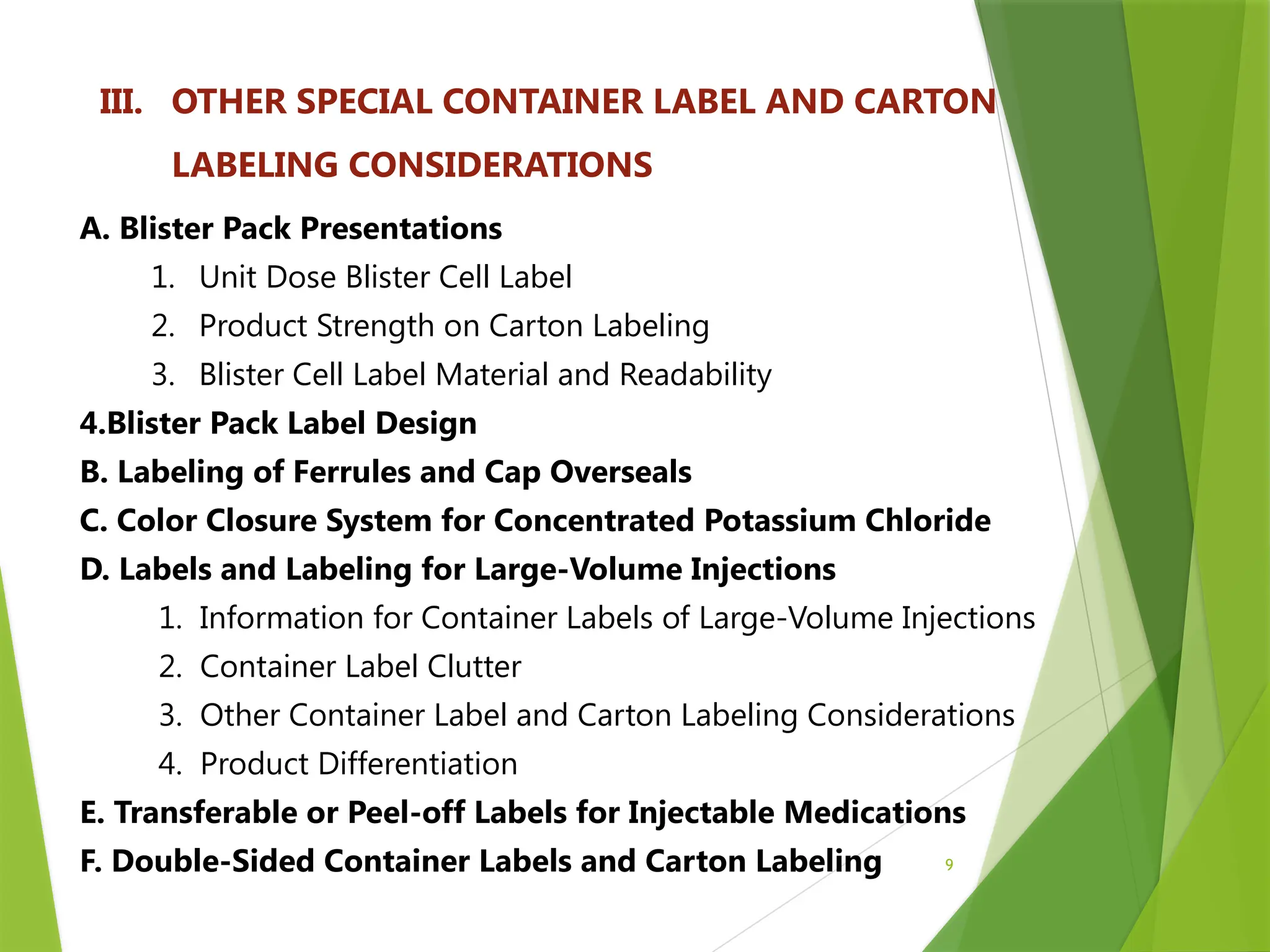 9
III. OTHER SPECIAL CONTAINER LABEL AND CARTON
LABELING CONSIDERATIONS
A. Blister Pack Presentations
1. Unit Dose Blister Cell Label
2. Product Strength on Carton Labeling
3. Blister Cell Label Material and Readability
4.Blister Pack Label Design
B. Labeling of Ferrules and Cap Overseals
C. Color Closure System for Concentrated Potassium Chloride
D. Labels and Labeling for Large-Volume Injections
1. Information for Container Labels of Large-Volume Injections
2. Container Label Clutter
3. Other Container Label and Carton Labeling Considerations
4. Product Differentiation
E. Transferable or Peel-off Labels for Injectable Medications
F. Double-Sided Container Labels and Carton Labeling
 